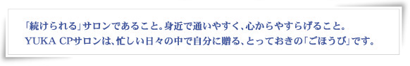 「続けられる」サロンであること。身近で通いやすく、心からやすらげること。YUKA CPサロンは、忙しい日々の中で自分に贈る、とっておきの「ごほうび」です。